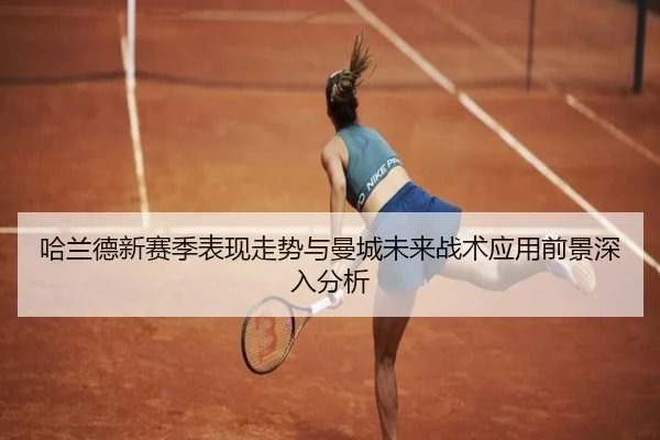 哈兰德新赛季表现走势与曼城未来战术应用前景深入分析